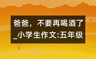 爸爸，不要再喝酒了_小學(xué)生作文:五年級