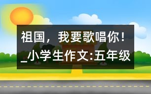 祖國(guó)，我要歌唱你！_小學(xué)生作文:五年級(jí)