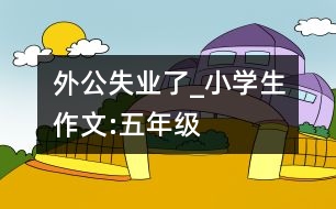 外公失業(yè)了_小學生作文:五年級