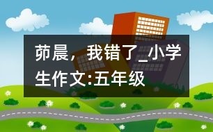 茆晨，我錯(cuò)了_小學(xué)生作文:五年級