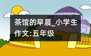 茶館的早晨_小學生作文:五年級