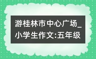 游桂林市中心廣場(chǎng)_小學(xué)生作文:五年級(jí)