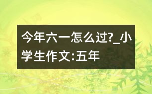 今年“六一”怎么過?_小學生作文:五年級