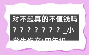 對不起真的不值錢嗎？？？？？？？_小學(xué)生作文:四年級