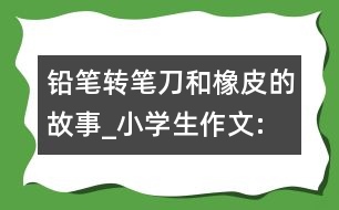 鉛筆、轉(zhuǎn)筆刀和橡皮的故事_小學(xué)生作文:四年級