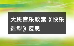 大班音樂(lè)教案《快樂(lè)造型》反思