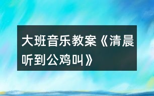 大班音樂(lè)教案《清晨聽(tīng)到公雞叫》