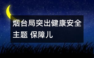 煙臺(tái)局：突出“健康、安全”主題 保障兒童權(quán)益