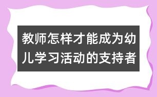 教師怎樣才能成為幼兒學(xué)習(xí)活動(dòng)的支持者、合作者、引導(dǎo)者