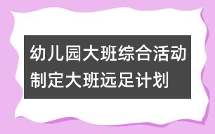 幼兒園大班綜合活動：制定大班遠(yuǎn)足計(jì)劃