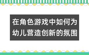 在角色游戲中如何為幼兒營造創(chuàng)新的氛圍