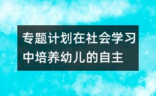 專題計(jì)劃：在社會(huì)學(xué)習(xí)中培養(yǎng)幼兒的自主、交往能力