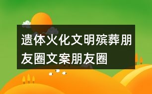 遺體火化、文明殯葬朋友圈文案、朋友圈文案40句