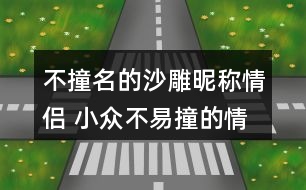 不撞名的沙雕昵稱情侶 小眾不易撞的情侶名沙雕271個(gè)