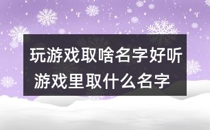 玩游戲取啥名字好聽 游戲里取什么名字最好272個(gè)