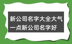 新公司名字大全大氣一點(diǎn),新公司名字好聽又好記405個(gè)