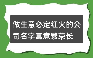 做生意必定紅火的公司名字,寓意繁榮長(zhǎng)久的公司名字380個(gè)