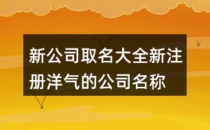 新公司取名大全,新注冊洋氣的公司名稱大全463個(gè)