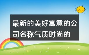 最新的美好寓意的公司名稱,氣質(zhì)時(shí)尚的公司起名大全367個(gè)