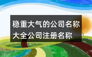 穩(wěn)重大氣的公司名稱大全,公司注冊名稱規(guī)定好名字438個(gè)