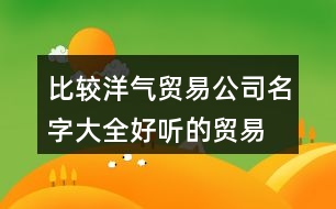 比較洋氣貿(mào)易公司名字大全,好聽(tīng)的貿(mào)易公司名字分享446個(gè)