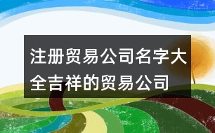 注冊貿易公司名字大全,吉祥的貿易公司起名大全406個