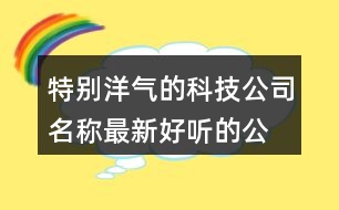 特別洋氣的科技公司名稱(chēng),最新好聽(tīng)的公司名字大全391個(gè)