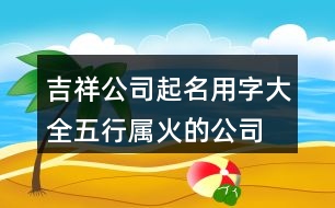 吉祥公司起名用字大全,五行屬火的公司起名380個(gè)