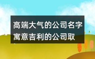 高端大氣的公司名字,寓意吉利的公司取名大全450個(gè)