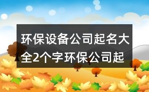 環(huán)保設(shè)備公司起名大全,2個(gè)字環(huán)保公司起名大全383個(gè)