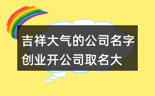 吉祥大氣的公司名字,創(chuàng)業(yè)開公司取名大全404個(gè)