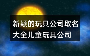 新穎的玩具公司取名大全,兒童玩具公司名稱(chēng)起名460個(gè)