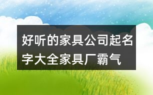 好聽的家具公司起名字大全,家具廠霸氣的廠名免費(fèi)431個(gè)