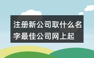 注冊新公司取什么名字最佳,公司網(wǎng)上起名大全查詢403個