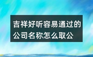 吉祥好聽容易通過的公司名稱,怎么取公司名字工商網(wǎng)能通過423個(gè)