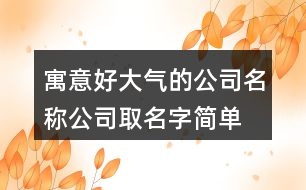 寓意好大氣的公司名稱,公司取名字簡單易懂414個