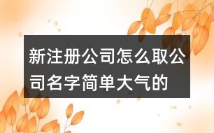 新注冊(cè)公司怎么取公司名字,簡(jiǎn)單大氣的公司名稱大全405個(gè)