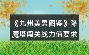 《九州美男圖鑒》降魔塔闖關(guān)戰(zhàn)力值要求和相應(yīng)獎(jiǎng)勵(lì)