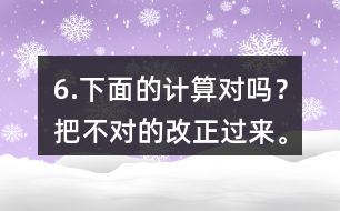 6.下面的計算對嗎？把不對的改正過來。