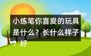 小練筆：你喜愛的玩具是什么？長什么樣子？好玩在哪里？