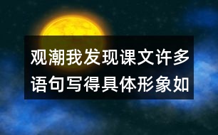 觀潮我發(fā)現(xiàn)課文許多語(yǔ)句寫得具體形象如,“寬闊的錢塘江橫臥在眼前?！蔽覀冋页鰜?lái)讀一讀，談?wù)剬?duì)這些描寫的體會(huì)。