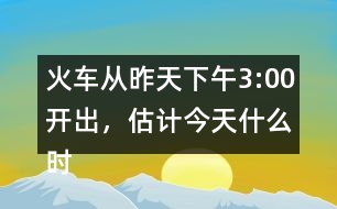 火車從昨天下午3:00開出，估計(jì)今天什么時(shí)候可以到達(dá)廣州。