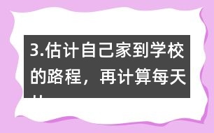 3.估計自己家到學(xué)校的路程，再計算每天從家到學(xué)校往返要走多少千米。