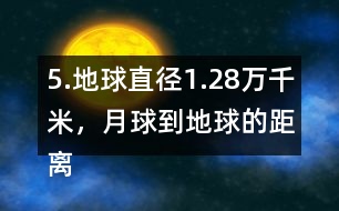 5.地球直徑1.28萬千米，月球到地球的距離是地球直徑的30倍。月球到地球有多遠?