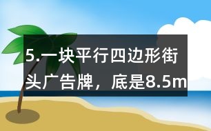 5.一塊平行四邊形街頭廣告牌，底是8.5m,高是5.4m。要粉刷這塊廣告牌，每平方米要用油漆0.5kg,至少需要準(zhǔn)備多少千克油漆?