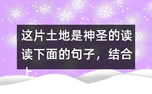 這片土地是神圣的讀讀下面的句子，結(jié)合上下文和生活實際說說這些句子的含義；再從課文中找出類似的句子，和同學談?wù)勛约旱睦斫狻?></p>										
													<h3>1、這片土地是神圣的讀讀下面的句子，結(jié)合上下文和生活實際說說這些句子的含義；再從課文中找出類似的句子，和同學談?wù)勛约旱睦斫狻?/h3>	 <p>讀讀下面的句子，結(jié)合上下文和生活實際說說這些句子的含義；再從課文中找出類似的句子，和同學談?wù)勛约旱睦斫狻?/p><p>（1）我們和大地上的山巒河流、動物植物共同屬于一個家園。</p><p>答：這句話表明了人類與大自然緊密相連的關(guān)系，同時也告訴我們:不應(yīng)該以旁觀者的姿態(tài)去對待，而應(yīng)該用主人的身份去保護自己的家園。<o:p></o:p></p><p>（2）任何降臨在大地上的事，終究會降臨在大地的孩子身上。</p><p>答：這句話直接將人類的生存與大地的保護聯(lián)系起來，指出了兩者興則同興、滅則同滅的密切關(guān)系。<o:p></o:p></p><p>（3）大地不屬于人類，而人類是屬于大地的。</p><p>答：這句話告訴我們:只有愛護大地上的一草一木，一山一石，才能確保人類生命成長需要的各種自然條件，從而保證生命的延續(xù)。<o:p></o:p></p>	  <h3>2、ー匹出色的馬 讀句子，體會妹妹的變化，再說說她為什么會有這樣的變化。</h3>	 <p>◇當我們往回走的時候，妹妹求媽媽抱她:<font face=