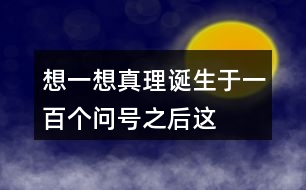 想一想“真理誕生于一百個(gè)問(wèn)號(hào)之后”這句話(huà)的含義