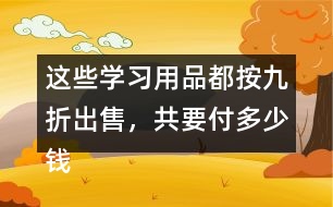 這些學(xué)習(xí)用品都按九折出售，共要付多少錢?