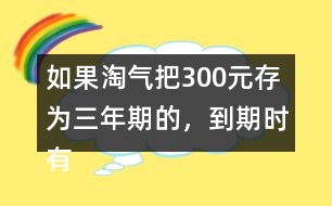 如果淘氣把300元存為三年期的，到期時(shí)有多少利息？