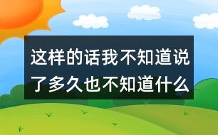 這樣的話我不知道說了多久也不知道什么時(shí)候不說了